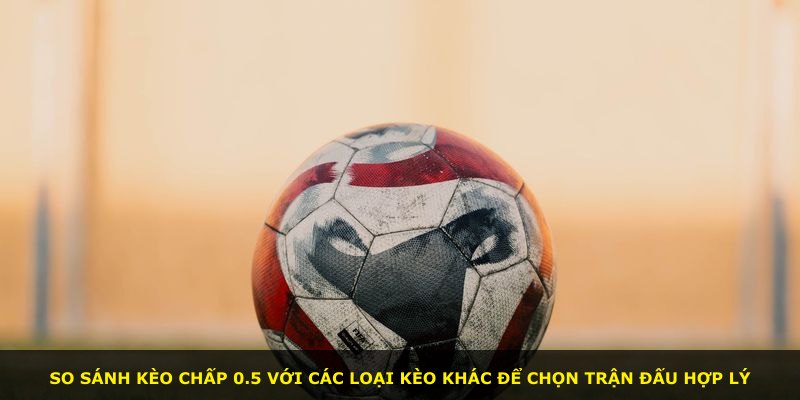 So sánh kèo chấp 0.5 với các loại kèo khác để chọn trận đấu hợp lý