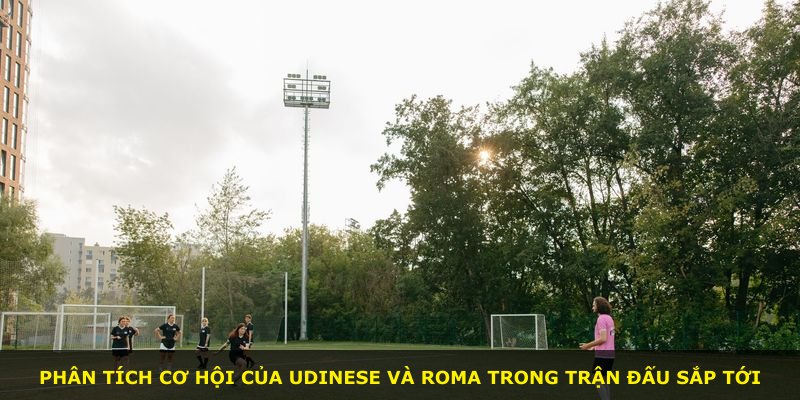 Phân tích cơ hội của Udinese và Roma trong trận đấu sắp tới